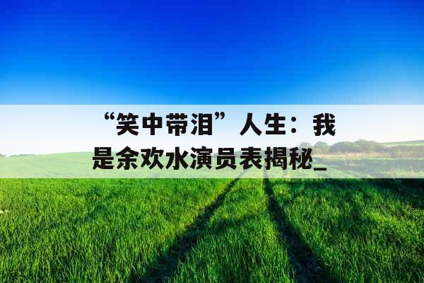 “笑中带泪”人生：我是余欢水演员表揭秘_