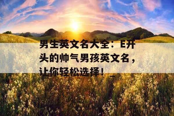 男生英文名大全：E开头的帅气男孩英文名，让你轻松选择！_