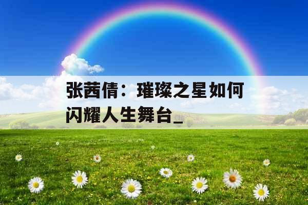 张茜倩：璀璨之星如何闪耀人生舞台_