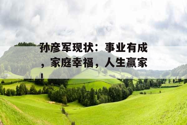 孙彦军现状：事业有成，家庭幸福，人生赢家！_