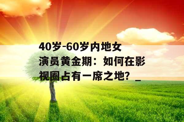 40岁-60岁内地女演员黄金期：如何在影视圈占有一席之地？_