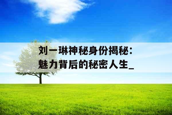 刘一琳神秘身份揭秘：魅力背后的秘密人生_