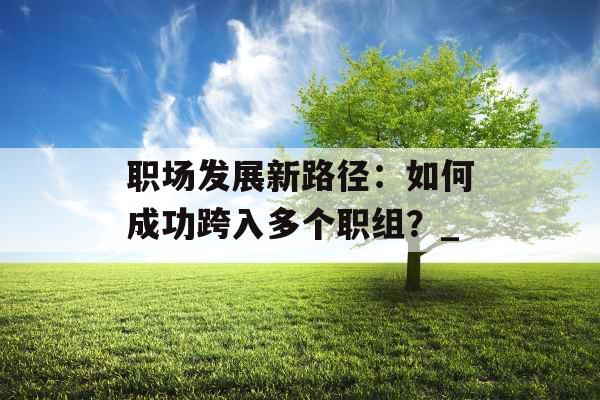 职场发展新路径：如何成功跨入多个职组？_