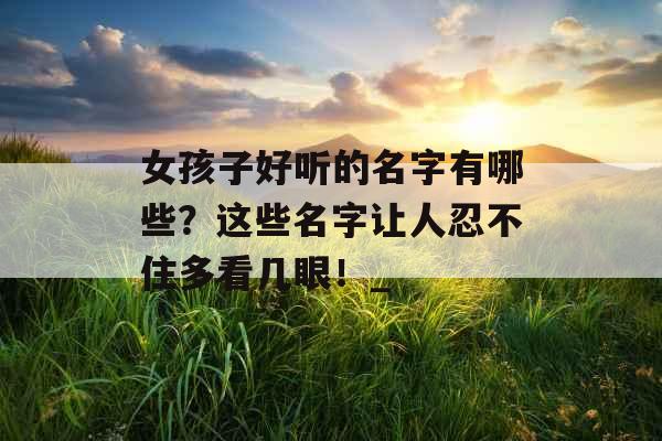 女孩子好听的名字有哪些？这些名字让人忍不住多看几眼！_