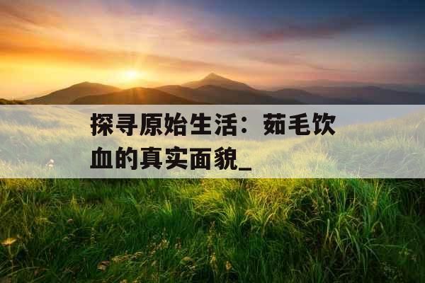 探寻原始生活：茹毛饮血的真实面貌_