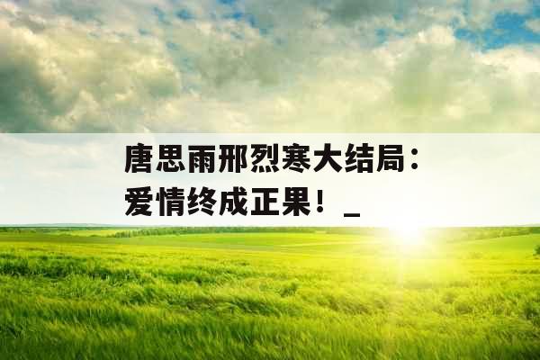 唐思雨邢烈寒大结局：爱情终成正果！_