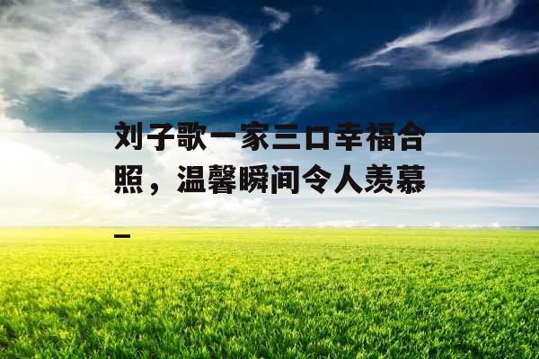 刘子歌一家三口幸福合照，温馨瞬间令人羡慕_