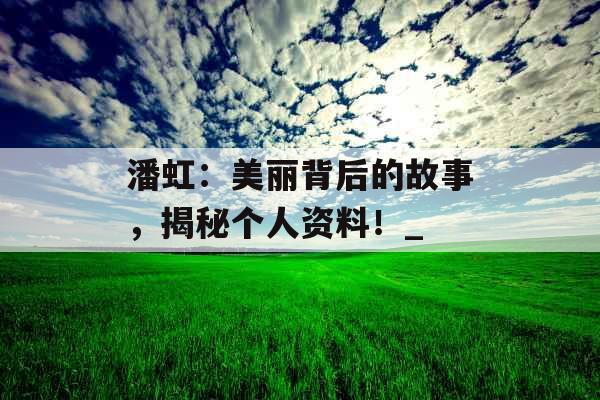 潘虹：美丽背后的故事，揭秘个人资料！_