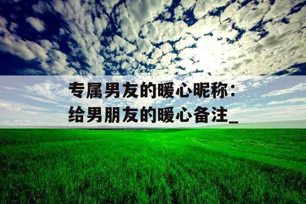 专属男友的暖心昵称：给男朋友的暖心备注_