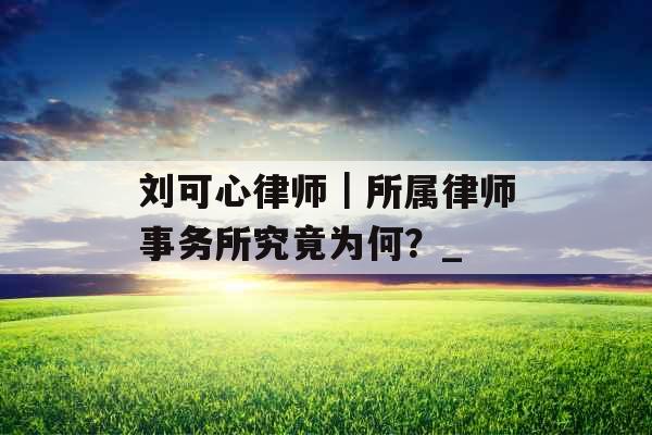 刘可心律师｜所属律师事务所究竟为何？_