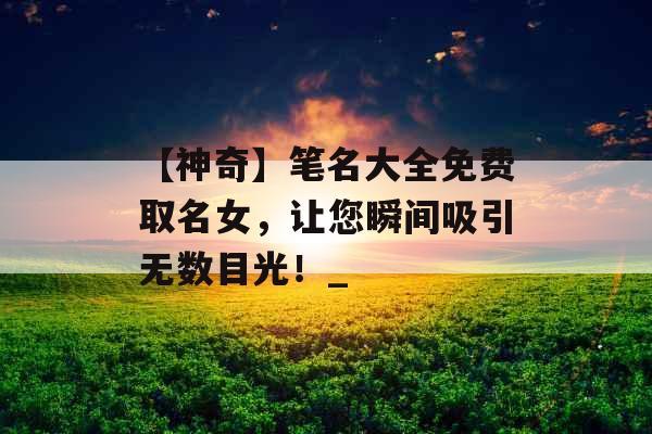 【神奇】笔名大全免费取名女，让您瞬间吸引无数目光！_