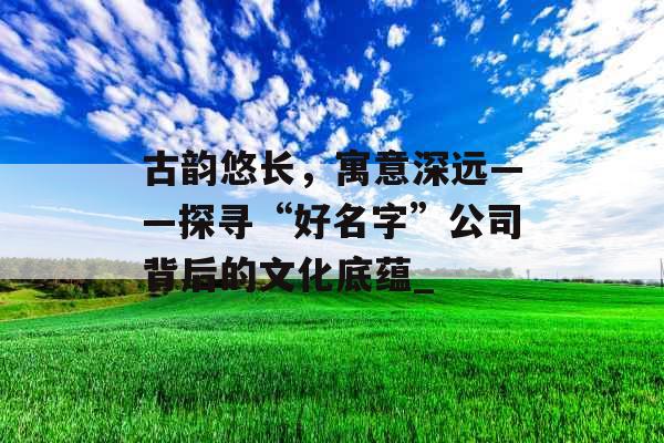 古韵悠长，寓意深远——探寻“好名字”公司背后的文化底蕴_