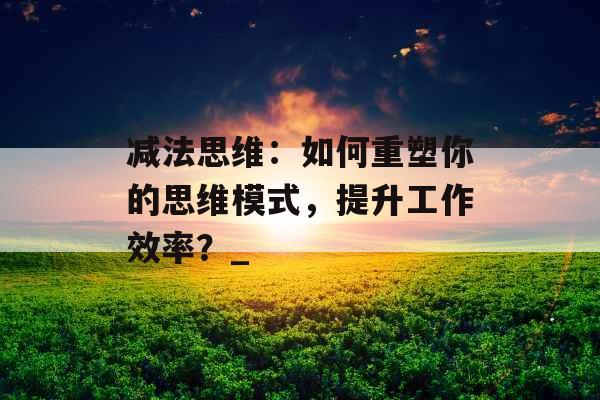 减法思维：如何重塑你的思维模式，提升工作效率？_