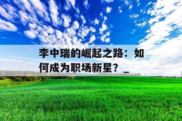 李中瑞的崛起之路：如何成为职场新星？_