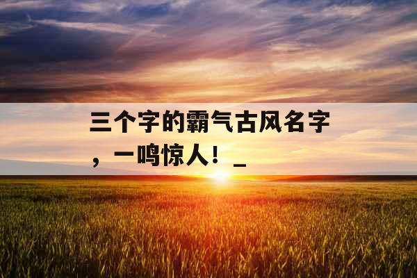 三个字的霸气古风名字，一鸣惊人！_