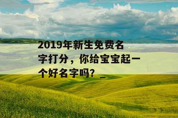 2019年新生免费名字打分，你给宝宝起一个好名字吗？_