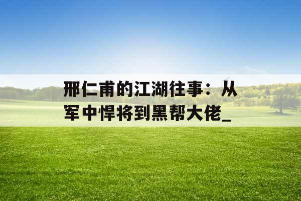 邢仁甫的江湖往事：从军中悍将到黑帮大佬_