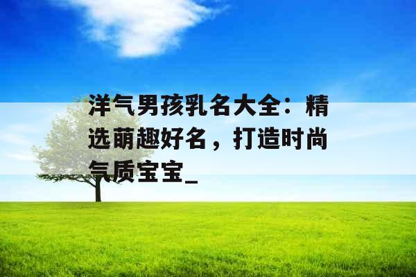 洋气男孩乳名大全：精选萌趣好名，打造时尚气质宝宝_