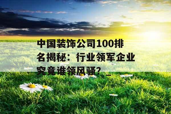 中国装饰公司100排名揭秘：行业领军企业究竟谁领风骚？_