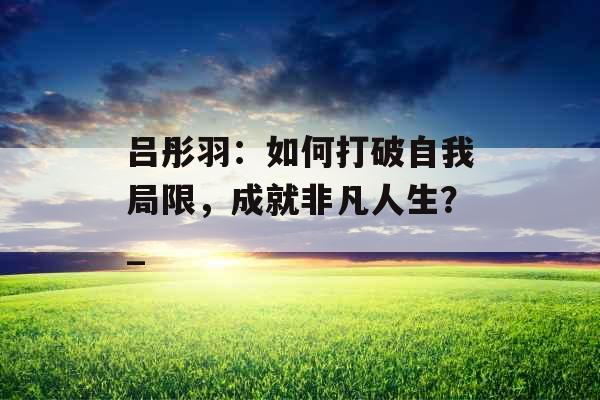 吕彤羽：如何打破自我局限，成就非凡人生？_