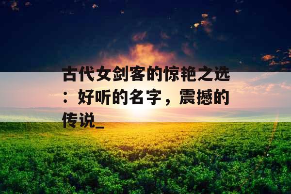 古代女剑客的惊艳之选：好听的名字，震撼的传说_