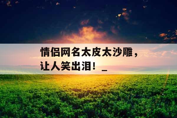 情侣网名太皮太沙雕，让人笑出泪！_