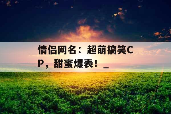 情侣网名：超萌搞笑CP，甜蜜爆表！_