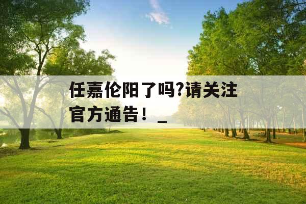 任嘉伦阳了吗?请关注官方通告！_