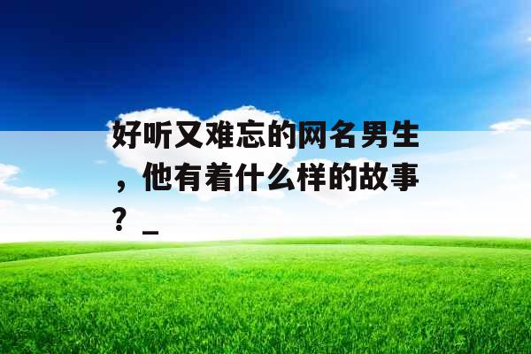 好听又难忘的网名男生，他有着什么样的故事？_