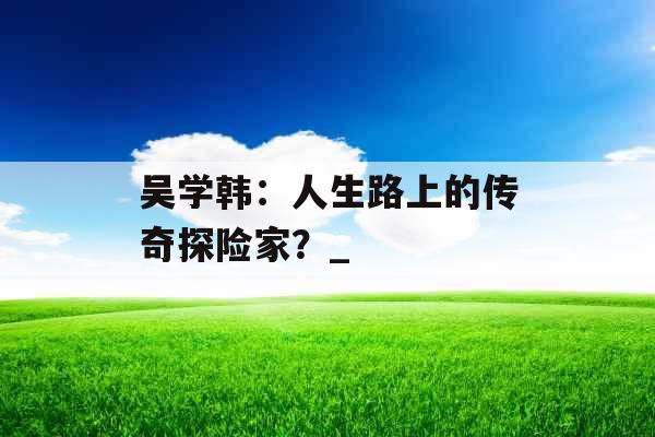 吴学韩：人生路上的传奇探险家？_