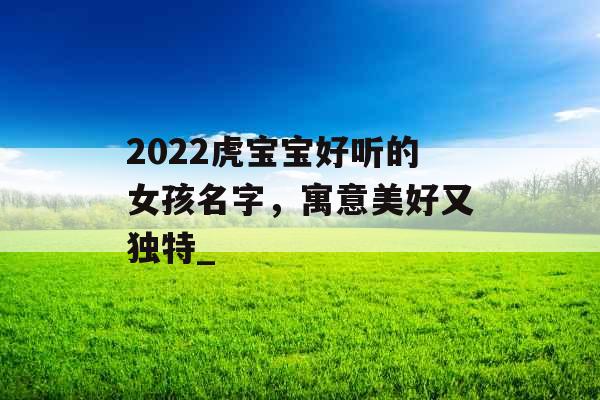 2022虎宝宝好听的女孩名字，寓意美好又独特_