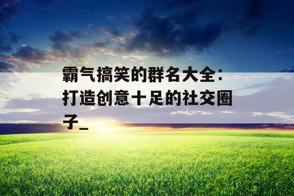 霸气搞笑的群名大全：打造创意十足的社交圈子_