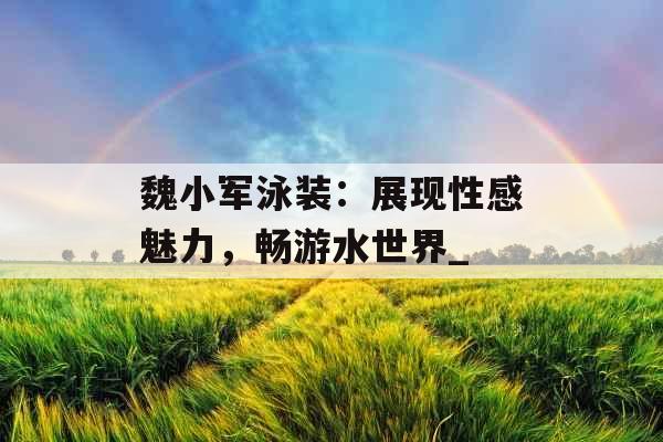 魏小军泳装：展现性感魅力，畅游水世界_