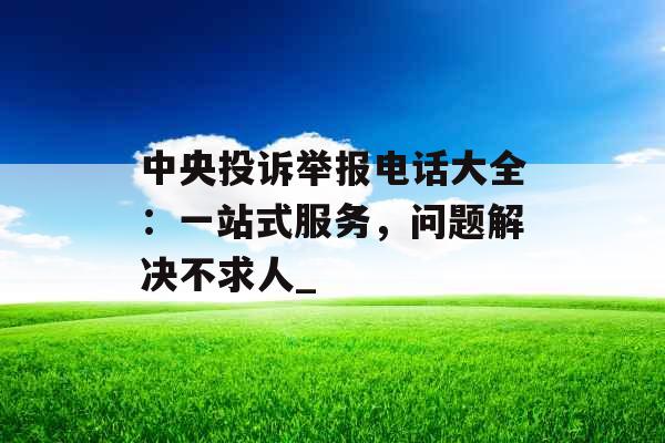 中央投诉举报电话大全：一站式服务，问题解决不求人_