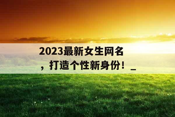 2023最新女生网名，打造个性新身份！_