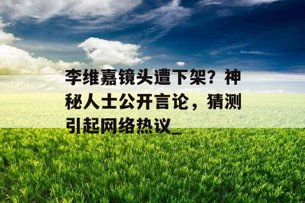 李维嘉镜头遭下架？神秘人士公开言论，猜测引起网络热议_