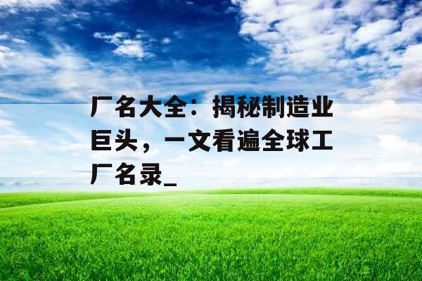 厂名大全：揭秘制造业巨头，一文看遍全球工厂名录_