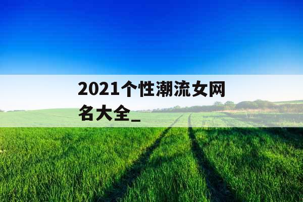 2021个性潮流女网名大全_