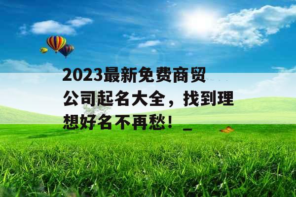 2023最新免费商贸公司起名大全，找到理想好名不再愁！_