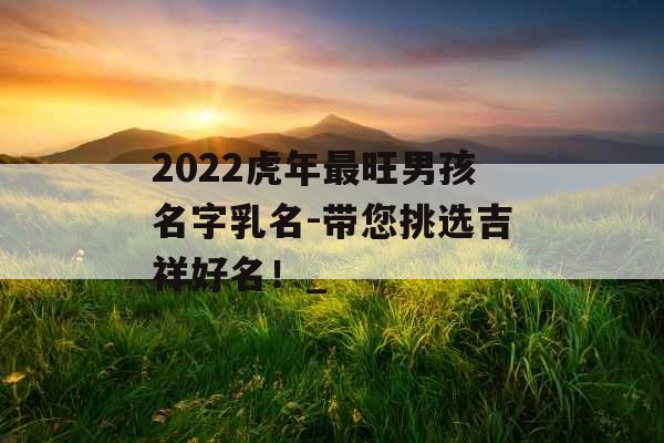 2022虎年最旺男孩名字乳名-带您挑选吉祥好名！_