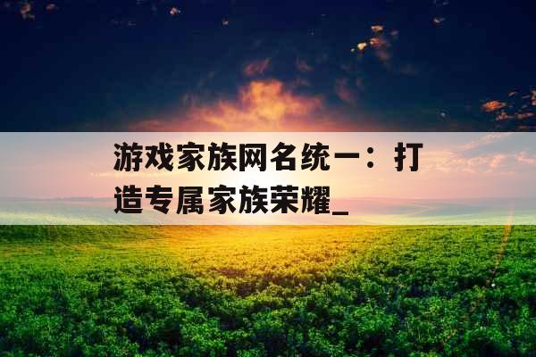 游戏家族网名统一：打造专属家族荣耀_