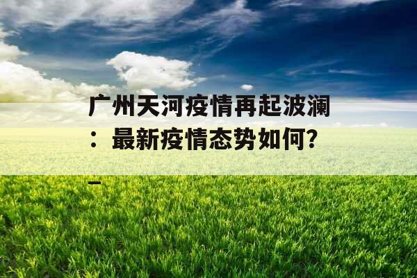 广州天河疫情再起波澜：最新疫情态势如何？_