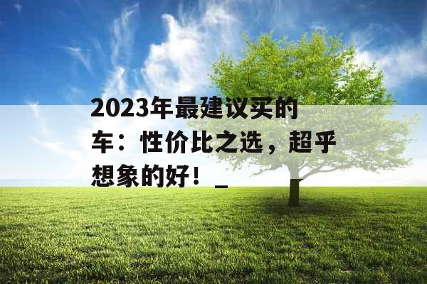 2023年最建议买的车：性价比之选，超乎想象的好！_