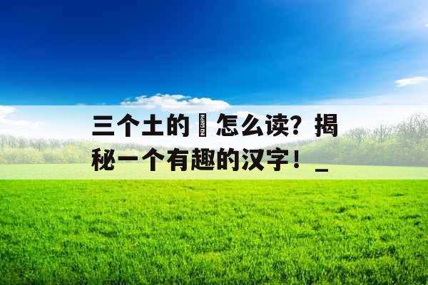 三个土的垚怎么读？揭秘一个有趣的汉字！_