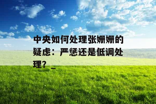 中央如何处理张姗姗的疑虑：严惩还是低调处理？_