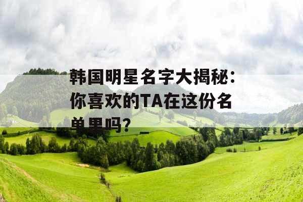 韩国明星名字大揭秘：你喜欢的TA在这份名单里吗？_