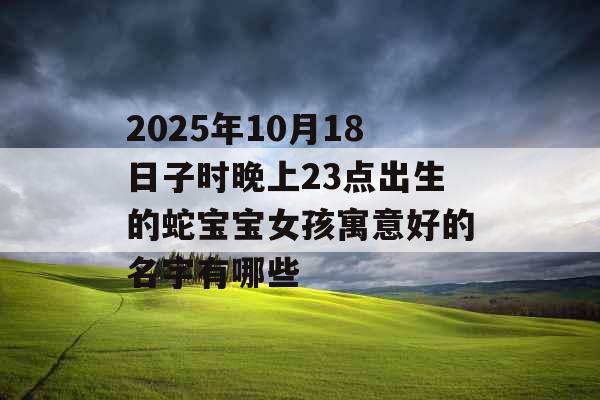2025年10月18日子时晚上23点出生的蛇宝宝女孩寓意好的名字有哪些