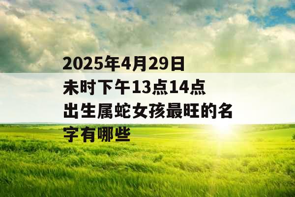 2025年4月29日未时下午13点14点出生属蛇女孩最旺的名字有哪些 2025年4月29日未时下午13点14点出生属蛇女孩最旺的名字有哪些