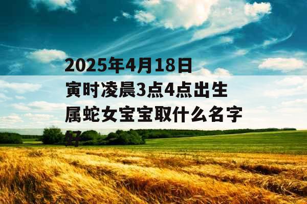 2025年4月18日寅时凌晨3点4点出生属蛇女宝宝取什么名字好 2025年4月18日寅时凌晨3点4点出生属蛇女宝宝取什么名字好