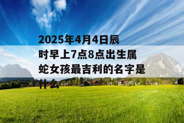 2025年4月4日辰时早上7点8点出生属蛇女孩最吉利的名字是什么 2025年4月4日辰时早上7点8点出生属蛇女孩最吉利的名字是什么